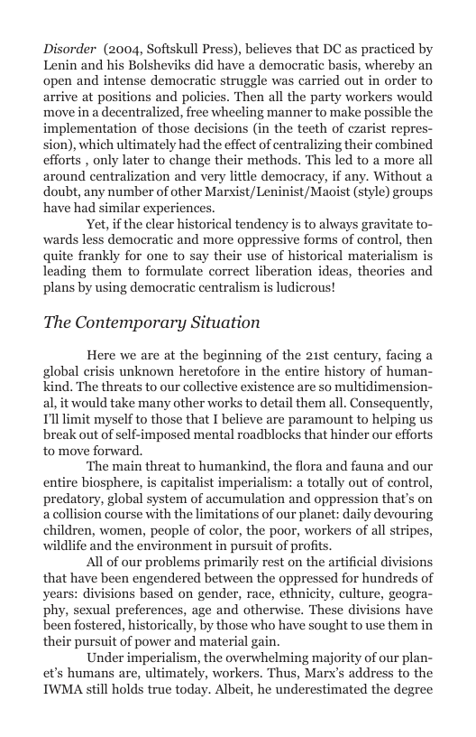 Disorder (2004, Softskull Press), believes that DC as practiced by Lenin and his Bolsheviks did have a democratic basis, whereby an open and intense democratic struggle was carried out in order to arrive at positions and policies. Then all the party workers would move in a decentralized, free wheeling manner to make possible the implementation of those decisions (in the teeth of czarist repres- sion), which ultimately had the effect of centralizing their combined efforts , only later to change their methods. This led to a more all around centralization and very lttle democracy, if any. Without a doubt, any number of other Marxist/Leninist/Maoist (style) groups have had similar experience  Yet, if the clear historical tendency i to always gravitate to- wards less demoeratic and more oppressive forms of control, then quite frankly for one to say their use of historical materialism is leading them to formulate correct liberation ideas, theories and plans by using demaocratic centralism is ludicrous!  The Contemporary Situation  Here we are at the beginning of the 2ist century, facing a global crisis unknown heretofore in the entire history of human- kind. The threats to our collective existence are so multidimension- al, it would take many other works to detail them all. Consequently, Il limit myself to those that I believe are paramount to helping us break out of self-imposed mental roadblocks that hinder our efforts to move forward,  ‘The main threat to humankind, the flora and fauna and our entire biosphere, is capitalist imperialism: a totally out of control, predatory, global system of accumulation and oppression that’s on a collision course with the limitations of our planet: daily devouring children, women, people of color, the poor, workers of all stripes, wildlife and the environment in pursuit of profits.  All of our problems primarily rest on the artificial divisions that have been engendered between the oppressed for hundreds of years: divisions based on gender, race, ethnicity, culture, geogra- phy, sexual preferences, age and otherwise. These divisions have been fostered, historically, by those who have sought to use them in their pursuit of power and material gain.  Under imperialism, the overwhelming majority of our plan- et’s humans are, ultimately, workers. Thus, Marx’s address to the IWMA still holds true today. Albeit, he underestimated the degr  